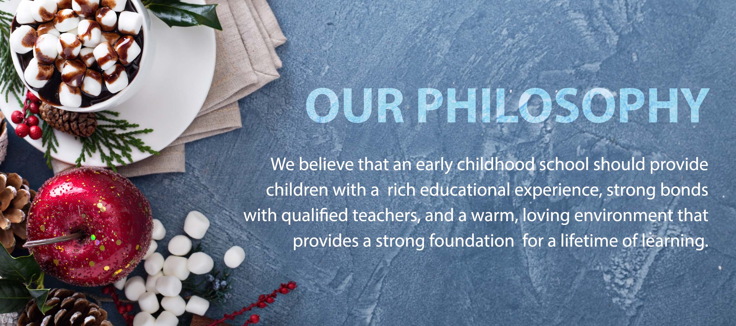 OUR PHILOSOPHY : We believe that an early childhood school should provide children with a rich educational experience, strong bonds with qualified teachers, and a warm, loving environment that provides a strong foundation for a lifetime of learning.